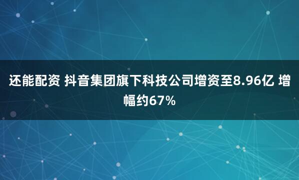 还能配资 抖音集团旗下科技公司增资至8.96亿 增幅约67%