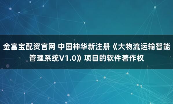 金富宝配资官网 中国神华新注册《大物流运输智能管理系统V1.0》项目的软件著作权