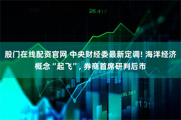 股门在线配资官网 中央财经委最新定调! 海洋经济概念“起飞”, 券商首席研判后市