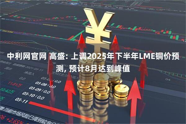 中利网官网 高盛: 上调2025年下半年LME铜价预测, 预计8月达到峰值