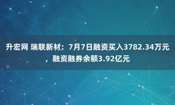 升宏网 瑞联新材：7月7日融资买入3782.34万元，融资融券余额3.92亿元