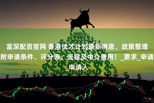富深配资官网 香港优才计划最新消息、政策整理，附申请条件、评分表、流程及中介费用！_要求_申请人