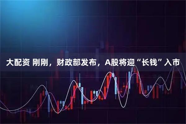 大配资 刚刚，财政部发布，A股将迎“长钱”入市