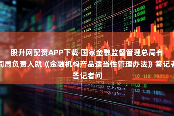 股升网配资APP下载 国家金融监督管理总局有关司局负责人就《金融机构产品适当性管理办法》答记者问