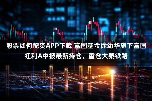 股票如何配资APP下载 富国基金徐幼华旗下富国红利A中报最新持仓，重仓大秦铁路