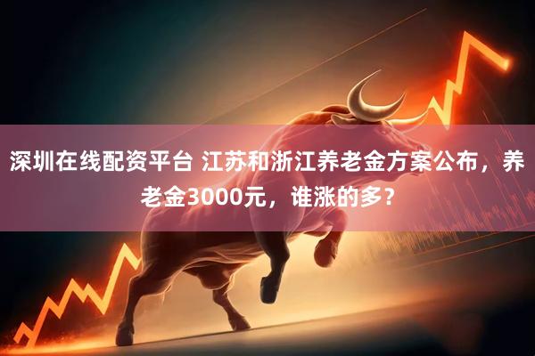 深圳在线配资平台 江苏和浙江养老金方案公布，养老金3000元，谁涨的多？