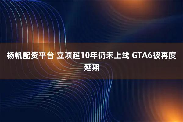 杨帆配资平台 立项超10年仍未上线 GTA6被再度延期