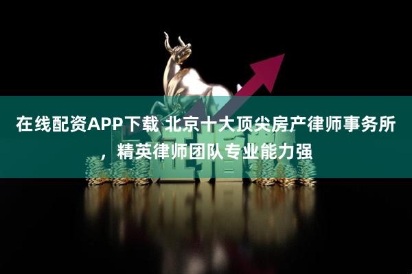 在线配资APP下载 北京十大顶尖房产律师事务所，精英律师团队专业能力强
