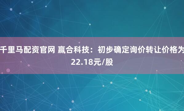 千里马配资官网 赢合科技：初步确定询价转让价格为22.18元/股