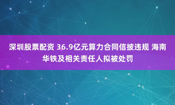 深圳股票配资 36.9亿元算力合同信披违规 海南华铁及相关责任人拟被处罚