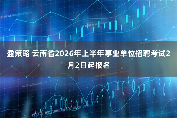 盈策略 云南省2026年上半年事业单位招聘考试2月2日起报名