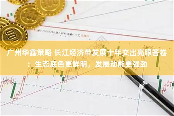 广州华鑫策略 长江经济带发展十年交出亮眼答卷：生态底色更鲜明，发展动能更强劲