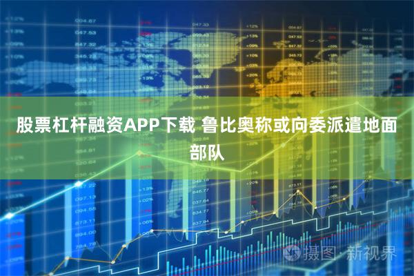 股票杠杆融资APP下载 鲁比奥称或向委派遣地面部队