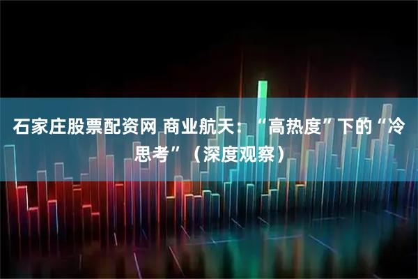 石家庄股票配资网 商业航天：“高热度”下的“冷思考”（深度观察）