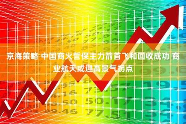 京海策略 中国商火誓保主力箭首飞和回收成功 商业航天或迎高景气拐点
