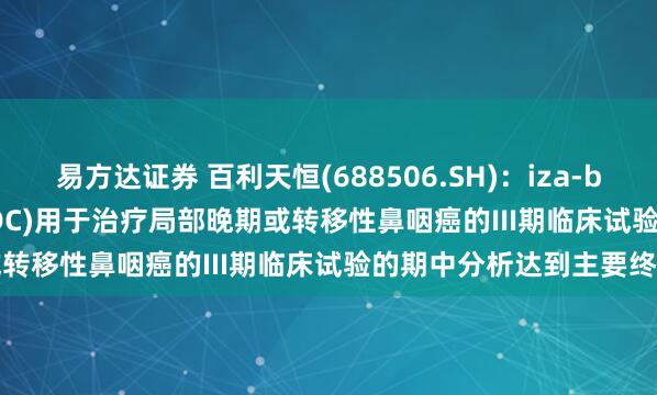 易方达证券 百利天恒(688506.SH)：iza-bren(EGFR×HER3双抗ADC)用于治疗局部晚期或转移性鼻咽癌的III期临床试验的期中分析达到主要终点