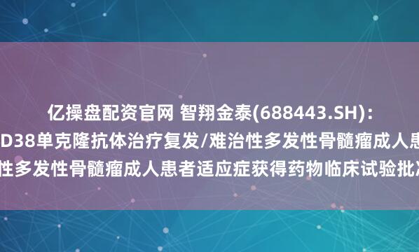 亿操盘配资官网 智翔金泰(688443.SH)：GR1803注射液联合抗CD38单克隆抗体治疗复发/难治性多发性骨髓瘤成人患者适应症获得药物临床试验批准通知书