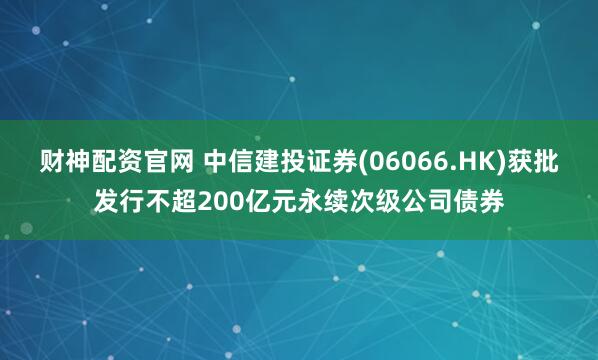 财神配资官网 中信建投证券(06066.HK)获批发行不超200亿元永续次级公司债券