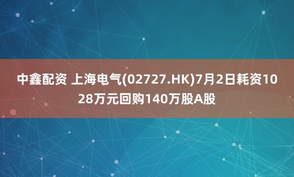中鑫配资 上海电气(02727.HK)7月2日耗资1028万元回购140万股A股