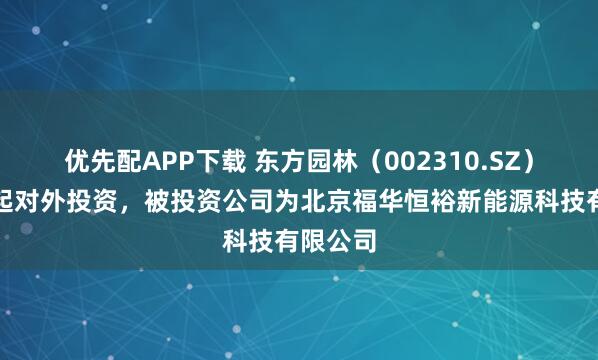 优先配APP下载 东方园林（002310.SZ）新增一起对外投资，被投资公司为北京福华恒裕新能源科技有限公司