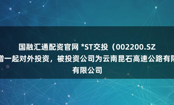 国融汇通配资官网 *ST交投（002200.SZ）新增一起对外投资，被投资公司为云南昆石高速公路有限公司