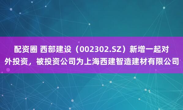 配资圈 西部建设（002302.SZ）新增一起对外投资，被投资公司为上海西建智造建材有限公司