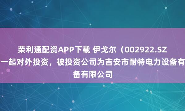 荣利通配资APP下载 伊戈尔（002922.SZ）新增一起对外投资，被投资公司为吉安市耐特电力设备有限公司