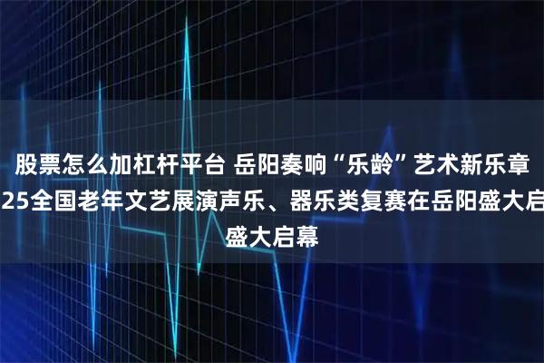 股票怎么加杠杆平台 岳阳奏响“乐龄”艺术新乐章2025全国老年文艺展演声乐、器乐类复赛在岳阳盛大启幕