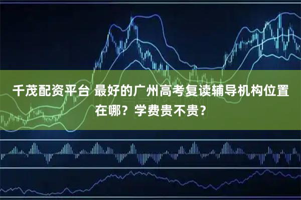 千茂配资平台 最好的广州高考复读辅导机构位置在哪？学费贵不贵？