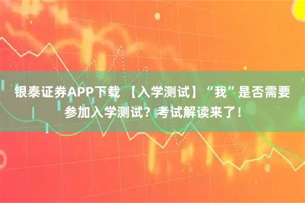 银泰证券APP下载 【入学测试】“我”是否需要参加入学测试？考试解读来了！