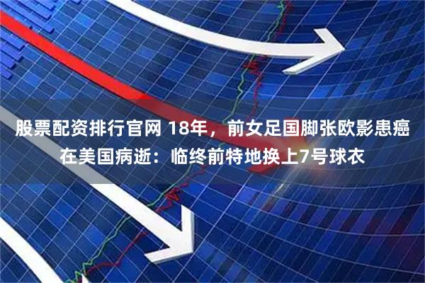 股票配资排行官网 18年，前女足国脚张欧影患癌在美国病逝：临终前特地换上7号球衣