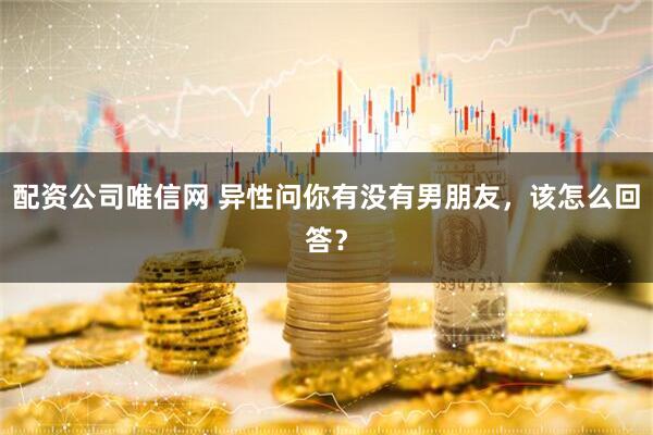 配资公司唯信网 异性问你有没有男朋友，该怎么回答？